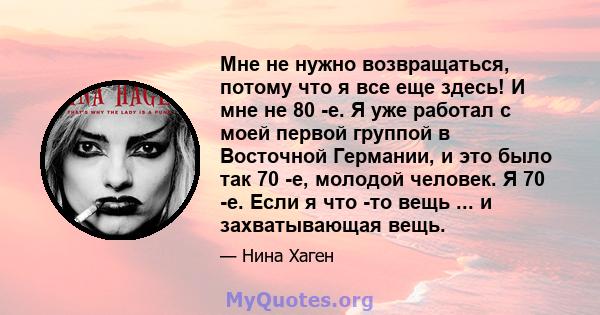 Мне не нужно возвращаться, потому что я все еще здесь! И мне не 80 -е. Я уже работал с моей первой группой в Восточной Германии, и это было так 70 -е, молодой человек. Я 70 -е. Если я что -то вещь ... и захватывающая