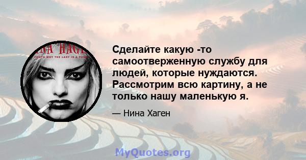 Сделайте какую -то самоотверженную службу для людей, которые нуждаются. Рассмотрим всю картину, а не только нашу маленькую я.