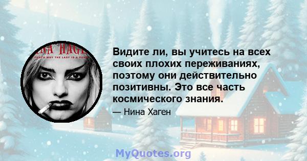 Видите ли, вы учитесь на всех своих плохих переживаниях, поэтому они действительно позитивны. Это все часть космического знания.