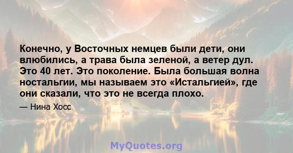 Конечно, у Восточных немцев были дети, они влюбились, а трава была зеленой, а ветер дул. Это 40 лет. Это поколение. Была большая волна ностальгии, мы называем это «Истальгией», где они сказали, что это не всегда плохо.