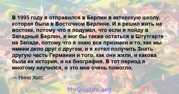 В 1995 году я отправился в Берлин в актерскую школу, которая была в Восточном Берлине. И я решил жить на востоке, потому что я подумал, что если я пойду в Западный Берлин, я мог бы также остаться в Штутгарте на Западе,