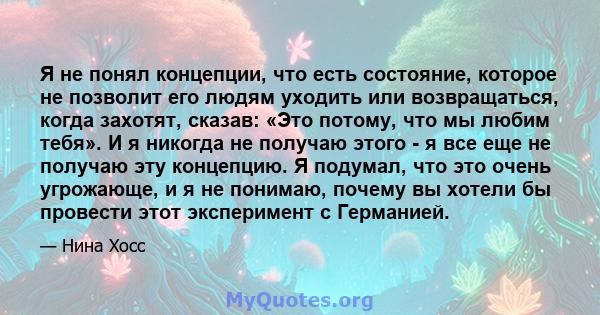 Я не понял концепции, что есть состояние, которое не позволит его людям уходить или возвращаться, когда захотят, сказав: «Это потому, что мы любим тебя». И я никогда не получаю этого - я все еще не получаю эту