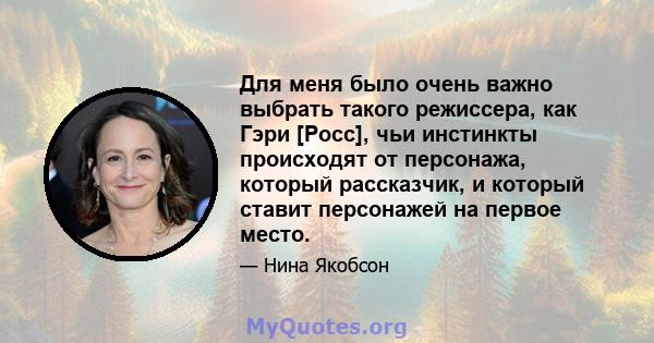 Для меня было очень важно выбрать такого режиссера, как Гэри [Росс], чьи инстинкты происходят от персонажа, который рассказчик, и который ставит персонажей на первое место.