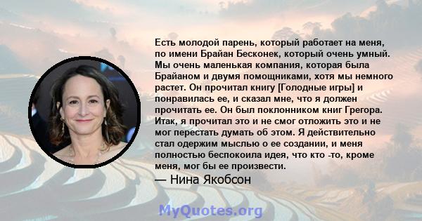 Есть молодой парень, который работает на меня, по имени Брайан Бесконек, который очень умный. Мы очень маленькая компания, которая была Брайаном и двумя помощниками, хотя мы немного растет. Он прочитал книгу [Голодные