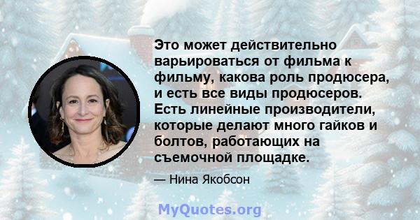 Это может действительно варьироваться от фильма к фильму, какова роль продюсера, и есть все виды продюсеров. Есть линейные производители, которые делают много гайков и болтов, работающих на съемочной площадке.