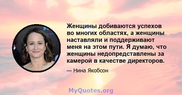 Женщины добиваются успехов во многих областях, а женщины наставляли и поддерживают меня на этом пути. Я думаю, что женщины недопредставлены за камерой в качестве директоров.