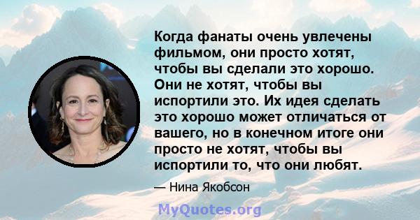 Когда фанаты очень увлечены фильмом, они просто хотят, чтобы вы сделали это хорошо. Они не хотят, чтобы вы испортили это. Их идея сделать это хорошо может отличаться от вашего, но в конечном итоге они просто не хотят,