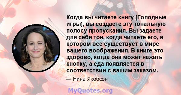 Когда вы читаете книгу [Голодные игры], вы создаете эту тональную полосу пропускания. Вы задаете для себя тон, когда читаете его, в котором все существует в мире вашего воображения. В книге это здорово, когда она может