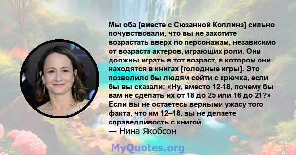 Мы оба [вместе с Сюзанной Коллинз] сильно почувствовали, что вы не захотите возрастать вверх по персонажам, независимо от возраста актеров, играющих роли. Они должны играть в тот возраст, в котором они находятся в