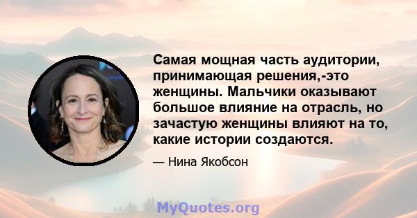 Самая мощная часть аудитории, принимающая решения,-это женщины. Мальчики оказывают большое влияние на отрасль, но зачастую женщины влияют на то, какие истории создаются.