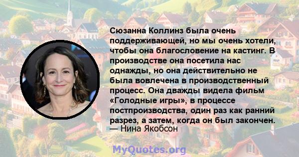 Сюзанна Коллинз была очень поддерживающей, но мы очень хотели, чтобы она благословение на кастинг. В производстве она посетила нас однажды, но она действительно не была вовлечена в производственный процесс. Она дважды