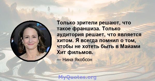 Только зрители решают, что такое франшиза. Только аудитория решает, что является хитом. Я всегда помнил о том, чтобы не хотеть быть в Майами Хит фильмов.