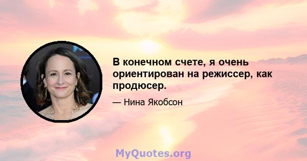 В конечном счете, я очень ориентирован на режиссер, как продюсер.