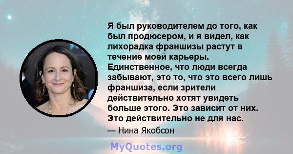 Я был руководителем до того, как был продюсером, и я видел, как лихорадка франшизы растут в течение моей карьеры. Единственное, что люди всегда забывают, это то, что это всего лишь франшиза, если зрители действительно