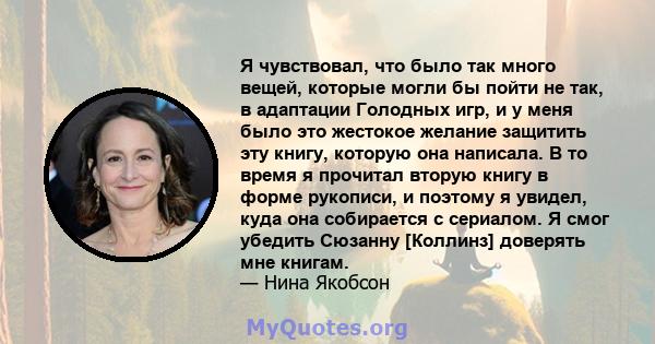 Я чувствовал, что было так много вещей, которые могли бы пойти не так, в адаптации Голодных игр, и у меня было это жестокое желание защитить эту книгу, которую она написала. В то время я прочитал вторую книгу в форме