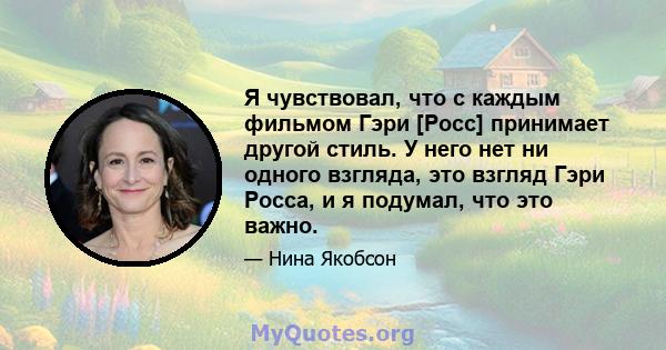 Я чувствовал, что с каждым фильмом Гэри [Росс] принимает другой стиль. У него нет ни одного взгляда, это взгляд Гэри Росса, и я подумал, что это важно.