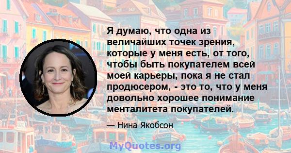 Я думаю, что одна из величайших точек зрения, которые у меня есть, от того, чтобы быть покупателем всей моей карьеры, пока я не стал продюсером, - это то, что у меня довольно хорошее понимание менталитета покупателей.