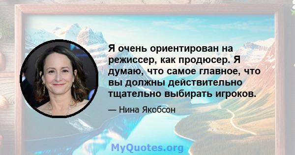 Я очень ориентирован на режиссер, как продюсер. Я думаю, что самое главное, что вы должны действительно тщательно выбирать игроков.