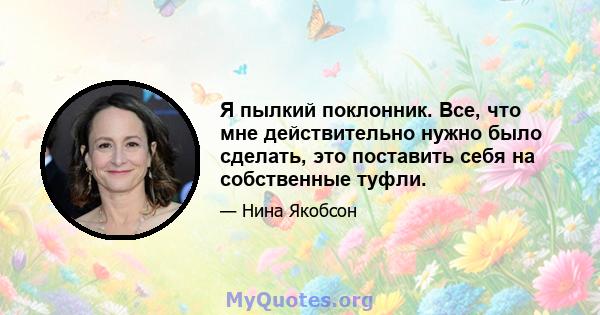 Я пылкий поклонник. Все, что мне действительно нужно было сделать, это поставить себя на собственные туфли.