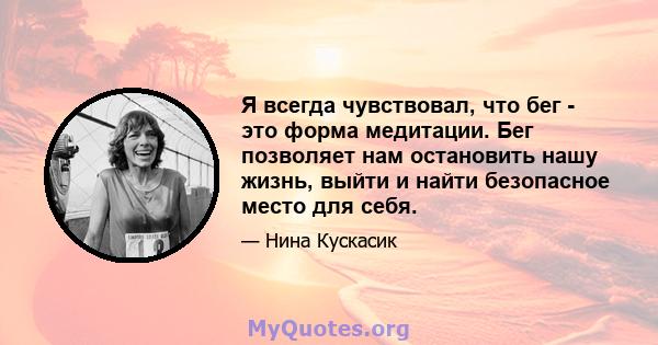 Я всегда чувствовал, что бег - это форма медитации. Бег позволяет нам остановить нашу жизнь, выйти и найти безопасное место для себя.