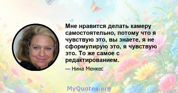 Мне нравится делать камеру самостоятельно, потому что я чувствую это, вы знаете, я не сформулирую это, я чувствую это. То же самое с редактированием.