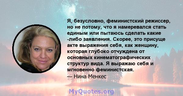 Я, безусловно, феминистский режиссер, но не потому, что я намеревался стать единым или пытаюсь сделать какие -либо заявления. Скорее, это присуще акте выражения себя, как женщину, которая глубоко отчуждена от основных