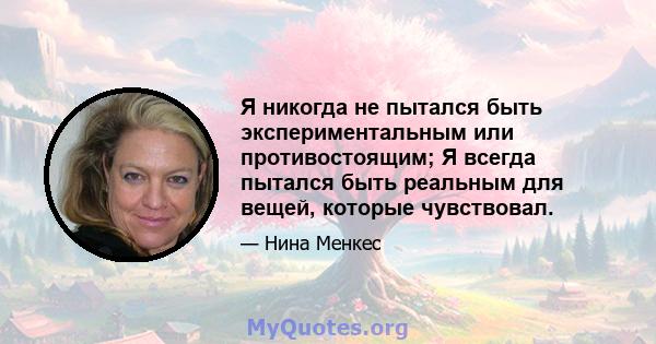 Я никогда не пытался быть экспериментальным или противостоящим; Я всегда пытался быть реальным для вещей, которые чувствовал.