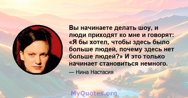 Вы начинаете делать шоу, и люди приходят ко мне и говорят: «Я бы хотел, чтобы здесь было больше людей, почему здесь нет больше людей?» И это только начинает становиться немного.