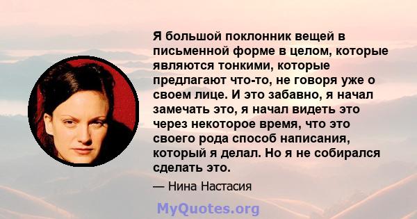 Я большой поклонник вещей в письменной форме в целом, которые являются тонкими, которые предлагают что-то, не говоря уже о своем лице. И это забавно, я начал замечать это, я начал видеть это через некоторое время, что