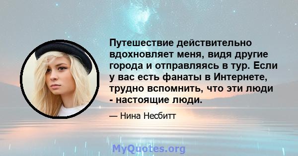 Путешествие действительно вдохновляет меня, видя другие города и отправляясь в тур. Если у вас есть фанаты в Интернете, трудно вспомнить, что эти люди - настоящие люди.