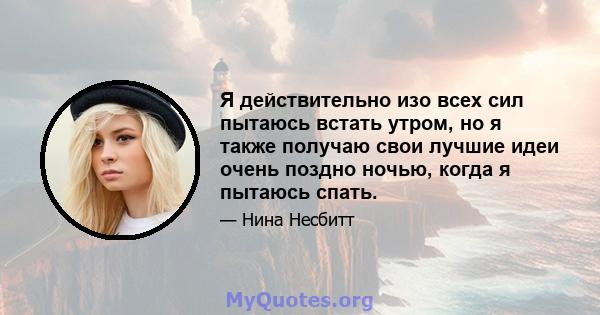 Я действительно изо всех сил пытаюсь встать утром, но я также получаю свои лучшие идеи очень поздно ночью, когда я пытаюсь спать.