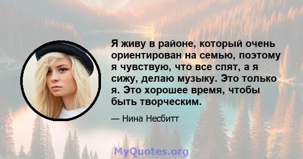 Я живу в районе, который очень ориентирован на семью, поэтому я чувствую, что все спят, а я сижу, делаю музыку. Это только я. Это хорошее время, чтобы быть творческим.