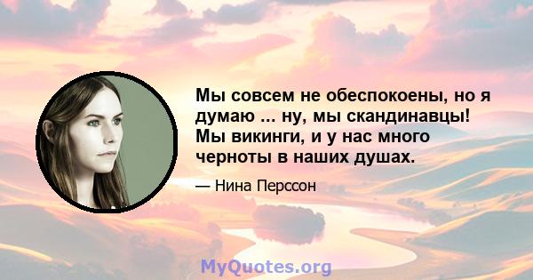 Мы совсем не обеспокоены, но я думаю ... ну, мы скандинавцы! Мы викинги, и у нас много черноты в наших душах.