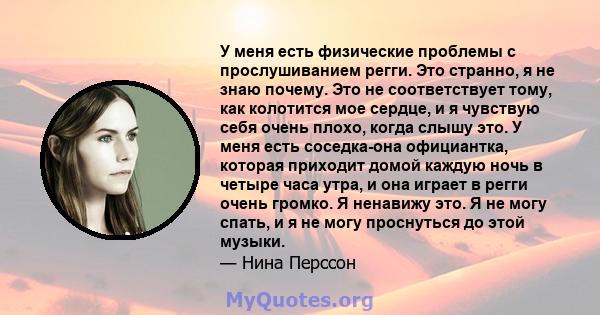 У меня есть физические проблемы с прослушиванием регги. Это странно, я не знаю почему. Это не соответствует тому, как колотится мое сердце, и я чувствую себя очень плохо, когда слышу это. У меня есть соседка-она