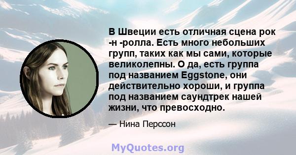 В Швеции есть отличная сцена рок -н -ролла. Есть много небольших групп, таких как мы сами, которые великолепны. О да, есть группа под названием Eggstone, они действительно хороши, и группа под названием саундтрек нашей