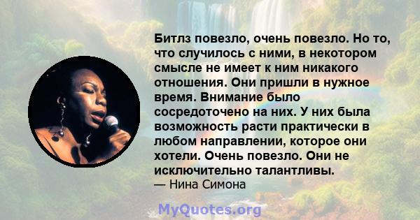 Битлз повезло, очень повезло. Но то, что случилось с ними, в некотором смысле не имеет к ним никакого отношения. Они пришли в нужное время. Внимание было сосредоточено на них. У них была возможность расти практически в