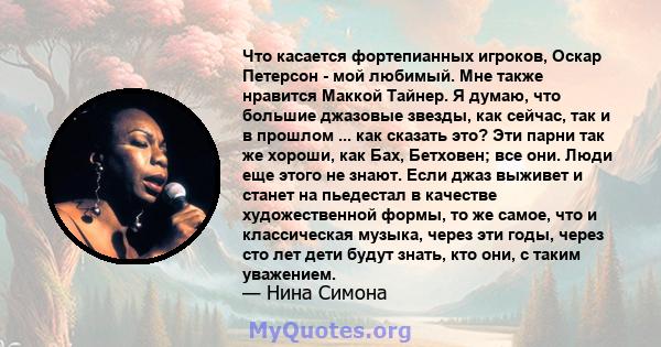 Что касается фортепианных игроков, Оскар Петерсон - мой любимый. Мне также нравится Маккой Тайнер. Я думаю, что большие джазовые звезды, как сейчас, так и в прошлом ... как сказать это? Эти парни так же хороши, как Бах, 