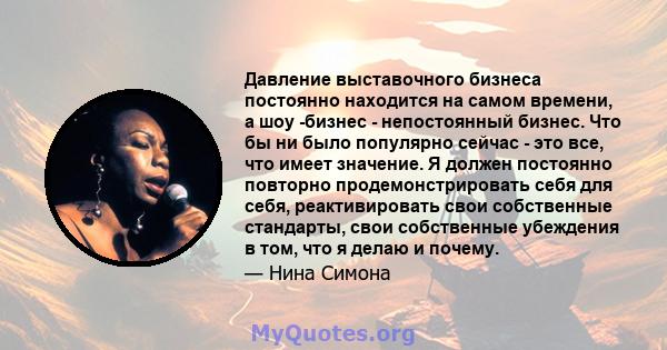 Давление выставочного бизнеса постоянно находится на самом времени, а шоу -бизнес - непостоянный бизнес. Что бы ни было популярно сейчас - это все, что имеет значение. Я должен постоянно повторно продемонстрировать себя 