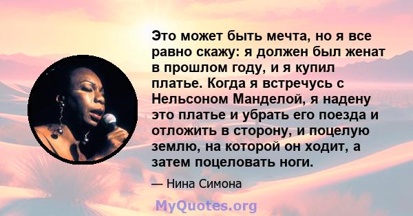 Это может быть мечта, но я все равно скажу: я должен был женат в прошлом году, и я купил платье. Когда я встречусь с Нельсоном Манделой, я надену это платье и убрать его поезда и отложить в сторону, и поцелую землю, на