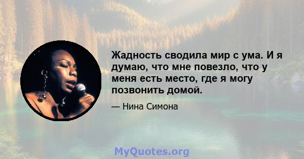 Жадность сводила мир с ума. И я думаю, что мне повезло, что у меня есть место, где я могу позвонить домой.