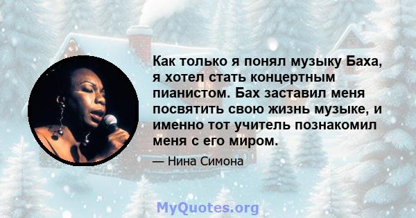 Как только я понял музыку Баха, я хотел стать концертным пианистом. Бах заставил меня посвятить свою жизнь музыке, и именно тот учитель познакомил меня с его миром.