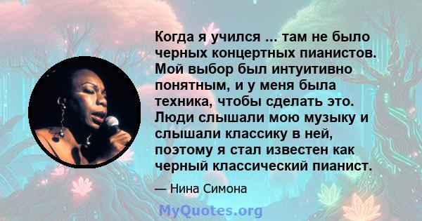 Когда я учился ... там не было черных концертных пианистов. Мой выбор был интуитивно понятным, и у меня была техника, чтобы сделать это. Люди слышали мою музыку и слышали классику в ней, поэтому я стал известен как