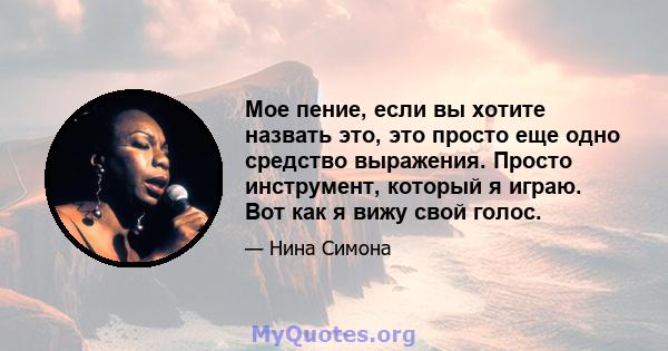 Мое пение, если вы хотите назвать это, это просто еще одно средство выражения. Просто инструмент, который я играю. Вот как я вижу свой голос.