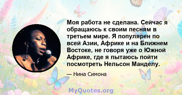 Моя работа не сделана. Сейчас я обращаюсь к своим песням в третьем мире. Я популярен по всей Азии, Африке и на Ближнем Востоке, не говоря уже о Южной Африке, где я пытаюсь пойти посмотреть Нельсон Манделу.