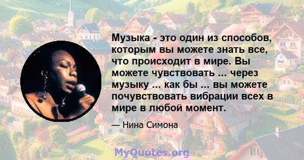 Музыка - это один из способов, которым вы можете знать все, что происходит в мире. Вы можете чувствовать ... через музыку ... как бы ... вы можете почувствовать вибрации всех в мире в любой момент.