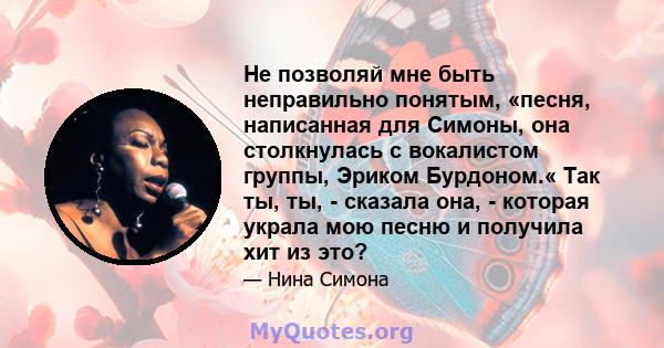 Не позволяй мне быть неправильно понятым, «песня, написанная для Симоны, она столкнулась с вокалистом группы, Эриком Бурдоном.« Так ты, ты, - сказала она, - которая украла мою песню и получила хит из это?