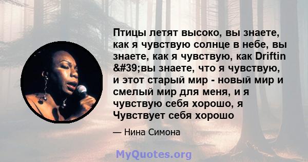 Птицы летят высоко, вы знаете, как я чувствую солнце в небе, вы знаете, как я чувствую, как Driftin 'вы знаете, что я чувствую, и этот старый мир - новый мир и смелый мир для меня, и я чувствую себя хорошо, я