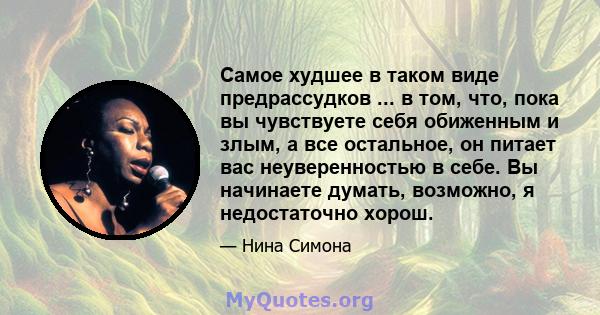 Самое худшее в таком виде предрассудков ... в том, что, пока вы чувствуете себя обиженным и злым, а все остальное, он питает вас неуверенностью в себе. Вы начинаете думать, возможно, я недостаточно хорош.