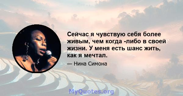 Сейчас я чувствую себя более живым, чем когда -либо в своей жизни. У меня есть шанс жить, как я мечтал.