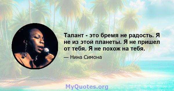 Талант - это бремя не радость. Я не из этой планеты. Я не пришел от тебя. Я не похож на тебя.